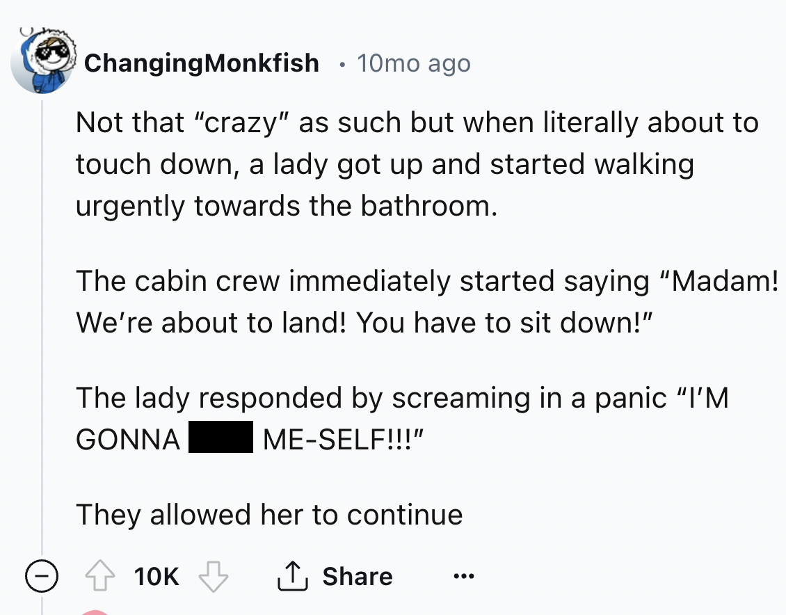 screenshot - . Changing Monkfish 10mo ago Not that "crazy" as such but when literally about to touch down, a lady got up and started walking urgently towards the bathroom. The cabin crew immediately started saying "Madam! We're about to land! You have to 